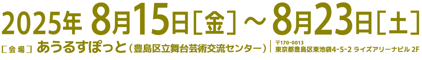 2025年8月15日（金）～ 8月23日（土）［会場］あうるすぽっと（豊島区立舞台芸術交流センター）〒170-0013 東京都豊島区東池袋4-5−2 ライズアリーナビル 2F
