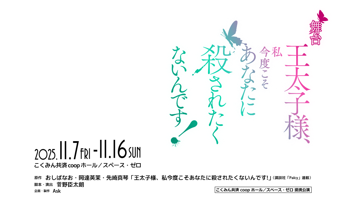 舞台「王太子様、私今度こそあなたに殺されたくないんです！」2025年11月7日（金）～ 11月16日（日）［会場］こくみん共済 coop ホール／スペース・ゼロ●原作：おしばなお・岡達英茉・先崎真琴「王太子様、私今度こそあなたに殺されたくないんです!」（講談社「Palcy」連載）●脚本・演出：菅野臣太朗●企画・製作：Ask●こくみん共済 coop ホール/スペース・ゼロ提携公演