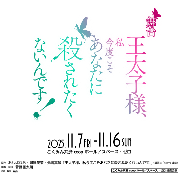 舞台「王太子様、私今度こそあなたに殺されたくないんです！」2025年11月7日（金）～ 11月16日（日）［会場］こくみん共済 coop ホール／スペース・ゼロ●原作：おしばなお・岡達英茉・先崎真琴「王太子様、私今度こそあなたに殺されたくないんです!」（講談社「Palcy」連載）●脚本・演出：菅野臣太朗●企画・製作：Ask●こくみん共済 coop ホール/スペース・ゼロ提携公演