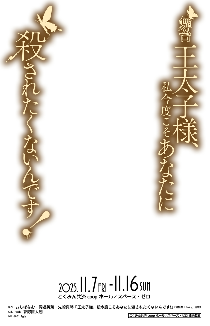 舞台「王太子様、私今度こそあなたに殺されたくないんです！」2025年11月7日（金）～ 11月16日（日）［会場］こくみん共済 coop ホール／スペース・ゼロ●原作：おしばなお・岡達英茉・先崎真琴「王太子様、私今度こそあなたに殺されたくないんです!」（講談社「Palcy」連載）●脚本・演出：菅野臣太朗●企画・製作：Ask●こくみん共済 coop ホール/スペース・ゼロ提携公演