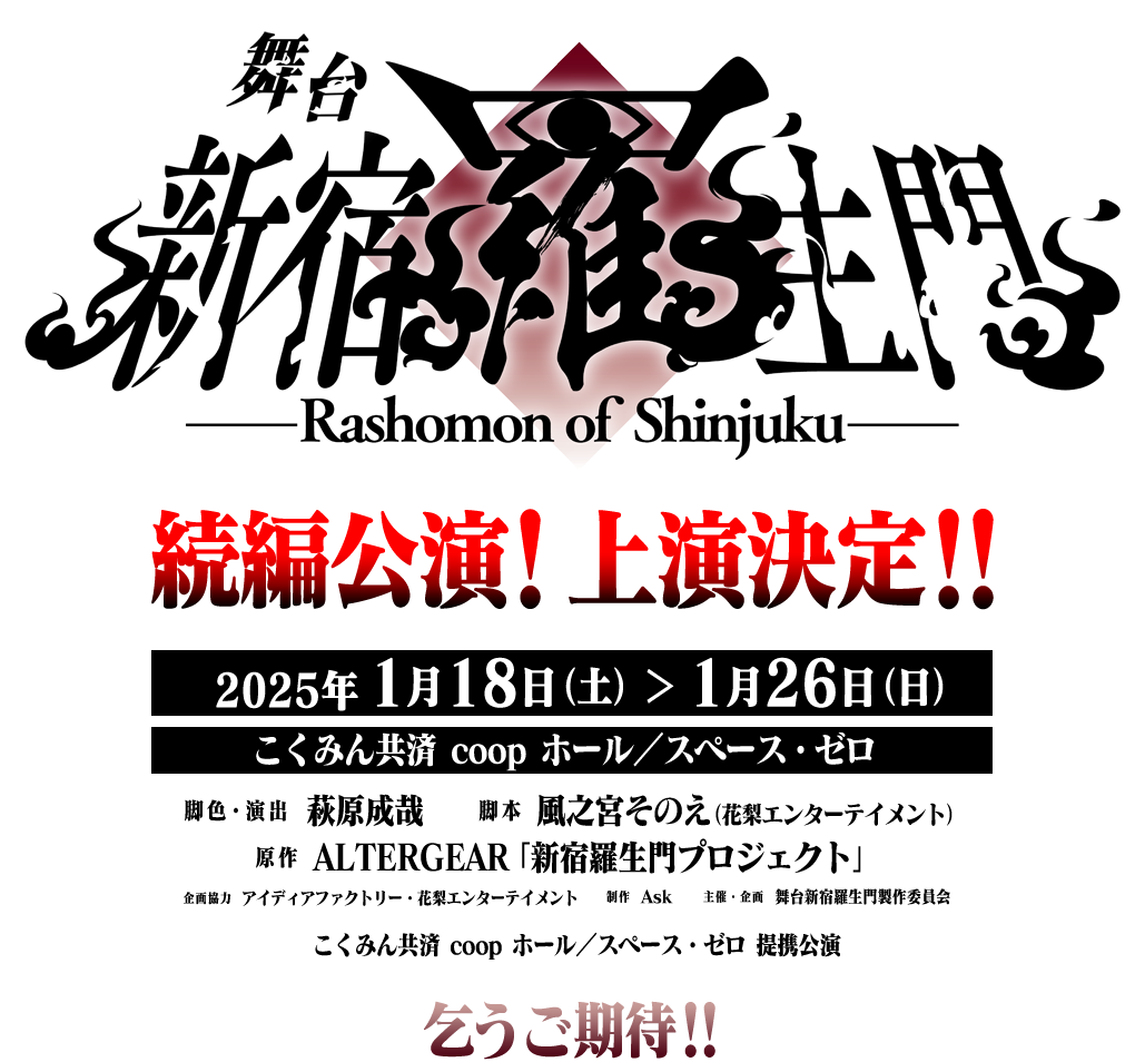 舞台「新宿羅生門」続編公演！上演決定!!　2025年1月18日（土）～1月26日（日）　こくみん共済 coop ホール／スペース・ゼロ　脚色・演出：萩原成哉　脚本：風之宮そのえ（花梨エンターテイメント）　原作：ALTERGEAR「新宿羅生門プロジェクト」　企画協力：アイディアファクトリー・花梨エンターテイメント　制作：Ask　主催・企画：舞台新宿羅生門製作委員会　こくみん共済 coop ホール／スペース・ゼロ 提携公演　乞うご期待!!