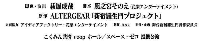 脚色・演出：萩原成哉、脚本：風之宮そのえ（花梨エンターテイメント）、原作：ALTERGIA「新宿羅生門プロジェクト」、企画協力：アイディアファクトリー・花梨エンターテイメント、制作：Ask、主催・企画：舞台新宿羅生門製作委員会、こくみん共済 coop ホール／スペース・ゼロ提携公演