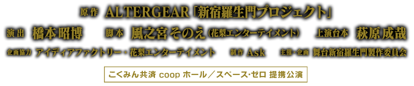 原作：ALTERGEAR「新宿羅生門プロジェクト」／演出：橋本昭博／脚本　風之宮そのえ（花梨エンターテイメント）／上演台本：萩原成哉／企画協力：アイディアファクトリー・花梨エンターテイメント／制作：Ask／主催・企画・制作：舞台新宿羅生門製作委員会／こくみん共済 coop ホール／スペース・ゼロ提携公演