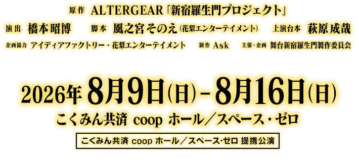 原作：ALTERGEAR「新宿羅生門プロジェクト」／演出：橋本昭博／脚本　風之宮そのえ（花梨エンターテイメント）／上演台本：萩原成哉／企画協力：アイディアファクトリー・花梨エンターテイメント／制作：Ask／主催・企画・制作：舞台新宿羅生門製作委員会／こくみん共済 coop ホール／スペース・ゼロ提携公演／2026年8月9日（日）～8月16日（日）こくみん共済 coop ホール／スペース・ゼロ