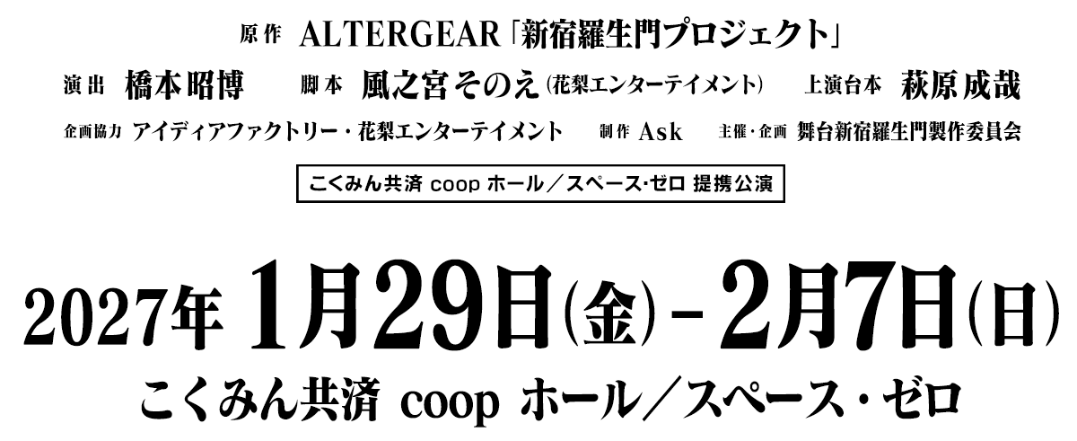 原作：ALTERGEAR「新宿羅生門プロジェクト」　演出：橋本昭博　脚本：風之宮そのえ（花梨エンターテイメント）　上演台本：萩原成哉　企画協力：アイディアファクトリー・花梨エンターテイメント制作：Ask　主催・企画：舞台新宿羅生門製作委員会　こくみん共済 coop ホール／スペース・ゼロ 提携公演　2027年1月29日（金）～2月7日（日）　こくみん共済 coopホール／スペース・ゼロ