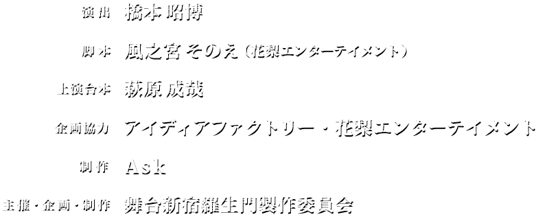 演出：橋本昭博／脚本：風之宮そのえ（花梨エンターテイメント）／上演台本：萩原成哉／原作　ALTERGEAR「新宿羅生門プロジェクト」／企画協力：アイディアファクトリー・花梨エンターテイメント／制作：Ask／主催・企画・制作：舞台新宿羅生門製作委員会