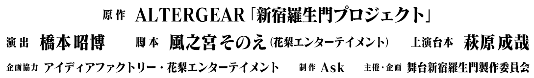 原作：ALTERGEAR「新宿羅生門プロジェクト」／演出：橋本昭博／脚本：風之宮そのえ（花梨エンターテイメント）／上演台本：萩原成哉／企画協力：アイディアファクトリー・花梨エンターテイメント／制作：Ask／主催・企画：舞台新宿羅生門製作委員会